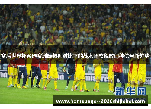 赛后世界杯预选赛洲际数据对比下的战术调整释放何种信号新趋势 赛后世界杯预选赛洲际数据对比下的战术调整释放何种信号新趋势