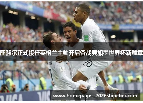 图赫尔正式接任英格兰主帅开启备战美加墨世界杯新篇章 图赫尔正式接任英格兰主帅开启备战美加墨世界杯新篇章