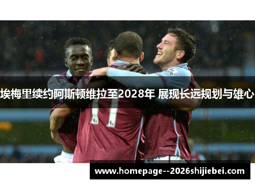 埃梅里续约阿斯顿维拉至2028年 展现长远规划与雄心 埃梅里续约阿斯顿维拉至2028年 展现长远规划与雄心