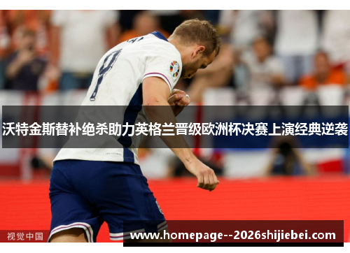 沃特金斯替补绝杀助力英格兰晋级欧洲杯决赛上演经典逆袭